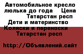 Автомобильное кресло люлька до года. › Цена ­ 1 400 - Татарстан респ. Дети и материнство » Коляски и переноски   . Татарстан респ.